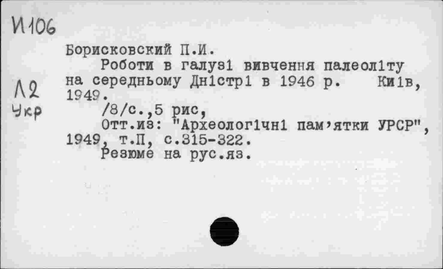 ﻿VU06
Борисковский П.И.
Роботи в галузі вивчення палеоліту Лп на середньому Дністрі в 1946 р. Київ, /\Х	1949.
Укр /8/с.,5 рис,
Отт.из: "Археологічні пам’ятки УРСР", 1949, Т.П, С.315-322.
Резюме на рус.яз.